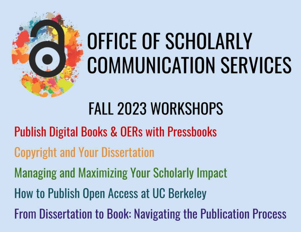 Graphic with blue background, the Office of Scholarly Communications Services logo, and text as follows: "Office of Scholarly Communication Services, Fall 2023 Workshops: Publish Digital Books & OERs with Pressbooks; Copyright and Your Dissertation, Managing and Maximizing Your Scholarly Impact, How to Publish Open Access at UC Berkeley, From Dissertation to Book: Navigating the Publication Process."