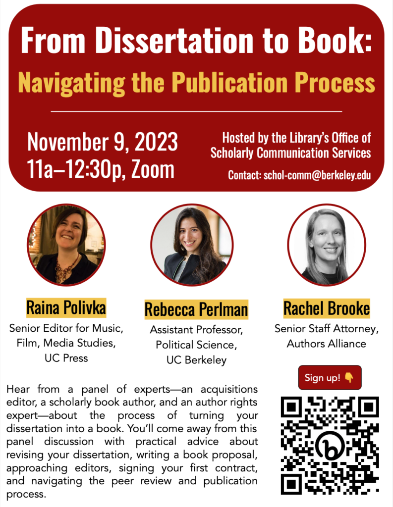 Poster with panelist photos, overview, and QR code signup. Red text box at top of poster reads: "From Dissertation to Book: Navigating the Publication Process; November 9, 2023, 11a-12:30p, Zoom; Hosted by the Library's Office of Scholarly Communication Services; contact: schol-comm@berkeley.edu; Raina Polivka: Senior Editor for Music, Film, Media Studies, UC Press; Rebecca Perlman, Assistant Professor, Political Science, UC Berkeley; Rachel Brooke, Senior Staff Attorney, Authors Alliance; Hear from a panel of experts--an acquisitions editor, a scholarly book author, and an author rights expert--about the process of turning your dissertation into a book. You'll come away from this panel discussion with practical advice about revising your dissertation, writing a book proposal, approaching editors, signing your first contract, and navigating the peer review and publication process." 