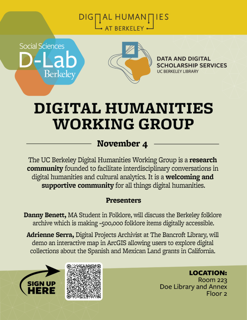 The UC Berkeley Digital Humanities Working Group is a research community founded to facilitate interdisciplinary conversations in digital humanities and cultural analytics. It is a welcoming and supportive community for all things digital humanities. Presenters Danny Benett, MA Student in Folklore, will discuss the Berkeley folklore archive which is making ~500,000 folklore items digitally accessible. Adrienne Serra, Digital Projects Archivist at The Bancroft Library, will demo an interactive map in ArcGIS allowing users to explore digital collections about the Spanish and Mexican Land grants in California. SIGN UP