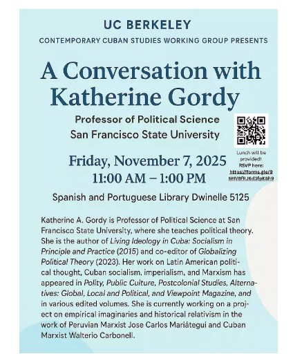 Please join the Cuban Studies Working Group on Friday, November 7th at 11am in the Spanish and Portuguese Library (Dwinelle 5125) for a lecture and lunch gathering with Dr. Katherine Gordy, Professor of Political Science at San Francisco State University. 

Katherine is the author of Living Ideology in Cuba: Socialism in Principle and Practice (2015) and co-editor of Globalizing Political Theory (2023). Her work on Latin American political thought, Cuban socialism, imperialism, and Marxism has appeared in Polity, Public Culture, Postcolonial Studies, Alternatives: Global, Local and Political, and Viewpoint Magazine, and in various edited volumes. She is currently working on a project on empirical imaginaries and historical relativism in the work of Peruvian Marxist Jose Carlos Mariátegui and Cuban Marxist Walterio Carbonell.

Speaker: Katherine Gordy, Professor of Political Science, San Francisco State University